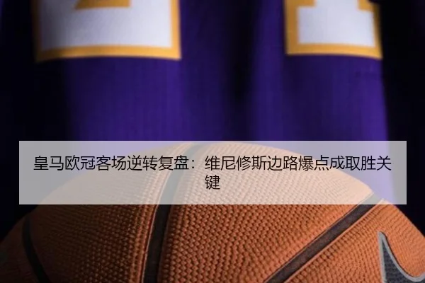 皇马欧冠客场逆转复盘：维尼修斯边路爆点成取胜关键